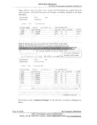ABAP Data Dictionary
We Never Coinnromise In Oualitv. Would You?

Noic: Observe here the Data 7'j.pe. length and Description are copied from the
Data Eleilieilt ZGNAMEl.(because the Domain is already attached to the Data
Element).
Transparent tiahle

ZGLFHI

Short descriptiui-I

Vendor Master

~ctii!e

Note 1: Repeat the same procedure for all the fields in the table.

- - - -- .-

2,

.

;

.

<>-!

@

:
,

Transparent hl:~le
Short description
?'ittribl~tc? Fi~:.lds

,l

b

-

+

To set the Teclii~ical
settings of the table

.

Npifij

ZGLFhl

/eniiol- p,;l:>::tl-!l- [!at2

.

.

I~:IJI~~II~~~~~:~IJ,:II-I~.
fipI~I5

Now Click on the "l'echnical Settings' on tlie tool bar. A screen is displayed as
below.

Pagc I 6 of 60

By Ganapati Adimulam

eMax 'l'echnologies,A~i~eer~~et,IIyderabad
Ph No :+9140 -65976727, Cell No : 99484 44808,98490 34399, www.emaxtech.com

 