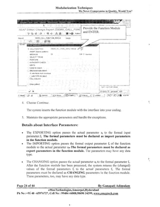 Modularization Techniques
We Never Compromise in Quality, Would You?

SELECT- FROM

WRITE

CASE WI status

Structured data object
,r,!ttt Tielac 1turn b?IuCtUla
~;tlth
TCPE for sttuct

I
I

1

i

CaLL DIALOG

I__-

-

-

Otner pettern
I

J 5

4

&

:

6

3 2%

-5SAPPII,TC

3

Z 1 l~cros

-1 <
-

2) Mlcros -! 'f
2

"-

--

"

(1) Cd120) -

unbtled -

I

--"

I

L i - LII 3 o f d lines
I
+-

1

"

ganapatl lids

2 or.

-

/'
.
.

5 OZ PPl

4. Choose Contintle
The system inserts the function module with the interface into your coding.
5. Maintain the appropriate parameters and handle the exceptions.

Details about Interface Parameters:
The EXPORTING option passes the actual parameter ai to the formal input
par&neter.fi. The formal parameters must be declared as import parameters
in the function module.
The IMPORTING option passes the formal output parameter fi of the function
module to the actual parameter ail The formal parameters must be declared as
export parameters in the function module. The parameters may have any data
type.
The CHANGING option passes the actual parameter ai to the formal parameter fi.
After the function module has been processed, the system returns the (changed)
values of the formal parameters 6 to the actual parameters fi. The formal
parameters must be declared as CHANGING parameters in the fuilction module.
These parameters, too, nzay have ally data type.

Page 24 of 44

By Ganapati Adimulam

eMaxTechnologies,Ameerpet,Hyderabad
Ph No :+91'40 -65976727, Cell No : 99484 44808,98490 34399, w~~w.ernaxtec&.com

 