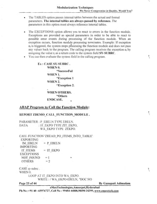 Modularization Techniques
We

ever Compromise in Quality, Would You?

Tlie TABLES option passes internal tables between the actual and formal
parameters. The internal tables are always passed by reference. The
parameters in this option must always reference internal tables.
The EXCEPTIOIVS option allows you to react to errors in the function module.
Exceptions are provided as special parameters in order to be able to react to
possible error events during processing of the function nlodule. When an
exceptioii occurs, function module processing terminates. Example: If exception
ei is triggered, the system stops p?ocessing the function module and does not pass
any values back to the program. Tlie calling prograni receives the exception ei by
assigning tlie value ri as a return code to the system field SY-SUBRC.
You can the11 evaluate tlie system lield in the calling program.

EX : CASE SY-SUBRC .
WHEN 0.
"SuccessF~l
WHEN 1.
"Exception 1
WHEN 2.
"Exception 2.
WHEN OTHERS.
"Others
ENDCASE.
a

ABAP Program to Call the Function Module:
REPORT ZDEMO-CALIJ-FUNCTION-MODULE .
PARAMETER : P EBELN TYPE EBELN.
DATA
: IF EKPO TYPE ZIT-EKPO,
wA-EKPO TYPE ZEKPO.
CAT,L FUNCTION 'ZREAD-PO-ITEMS-INTO-TABLE'
EXPORTING
IMEBGLN
= PEBELN
IMPORTING
IT-ITEMS
= IT-EKPO
EXCEPTIONS
NOT FOLThTD
=1
OTHERS
=2

CASE S ~ - S U ~ S.C
WHEN 0.
LOOP AT IT-EICPO INTO WA-EKPO.
WRITE : / WA-EKPO-EBELN, "DOC NO
Page 25 of 44

By Ganapati Adimulam

eMaxTechnologies,Ameerpet,Hyderabad
Ph No :+91 40 -65976727, Cell No : 99484 44808,98490 34399, w~~w.ernaxteck.con~

 