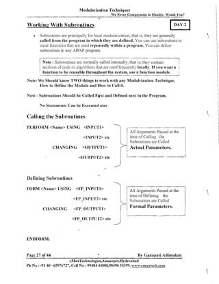 Modularization Techniques
We Never Compromise in Quality, Would You?
6

0

Working With Subroutines:

DAY -2

Subroutines are principally for local modularization, that is, they are generally
called from the program in which they a r c defined. You can use subroutines to
write functions that are used repeatedly within a program. You can define
subroutines in any ABAP program.

II Note Subroutines algorithms that are used frequently is, t h If you wantr
are normally called internally, that
e y
sections of code or
locally.

(

:

1

a

1

function to be reusable throughout the system, use a function module.

Note: We 'should h o w TWO things to work with any Modulrization Technique.
How to Define the Module and How to Call it.
Note : Subroutines Should be Called F k s t and Defined next in the Program.

No Statements C a n be Executed ater

Calling the Subroutines:
PERFORM <Name> USING <INPUTl>
<INPUTF2> etc
Subroutines are Called

CHANGING

<OUTPUTl>
<OUTPUT2> etc

Defining Subroutines
FORM <Name> USING

1

4

<FP-TNPUTl>

3

<FP-INPUT2> etc
CHANGING

Actual Parameters.

Subroutines are Called

Formal Parameters.

<FP-OUTPUTl>
<FP-OUTPU~~Z>etc

I timeArguments Passed at the
All
of Defining the

j

I

ENDFORM.

Page 27 of 44

a

By Ganapati Adimulam

eMaxTechnologies,Ameerpet,Hyderabad
P h No :+9140 -65976727, Cell No : 99484 44808,98490 34399, ww~v.emaxtfech.com

 