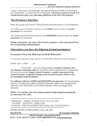 Modularization Techniques
We

ever Compromise in Quality, Would You?

<Name> is the name of the subroutine. The optional additions USING is to Pass Inputs
and CHANGING is to define OUTPUT Parameters. subroutines cannot be nested. You
should therefore place your subroutine definitions a t the end of the program.

The Parameter Interface
Note: We can pass data between Calling Program and Subroutines by Using Parameters.

The USING and CHANGING additions in the FORM statenlent define thc formal
parameters of a subroutine.

The USING and CHANGING additions in the PERFORM statement define the Actual
parameters of a subroutine.
Within a s,ubroutine, The value of the Formal parameters is the value passed from
the corresponding actual parameter.

Subroutines can have the following formal parameters:
I

Parameters Passed by Reference (Call By Reference)
You list these paralneters after USING or CHANGING without the VALUE addition:

FORM <subs> USING

... <pi>

CHANGING ... <pj> the formal parameter occupies no memory of its
own. During a subroutine call, only the address of the actual parameter is transferred to
the formal parameteri.e Simply Formal Parameter is another name given to the
Actual Parameter. So that the Changes to the Formal Parameter reflects to the
corresponding Actual Parameters.
For calling by reference, USING and CHANGING a r e equivalent. For documentation
purposes, you should use USING for INPUT Parameters which are not changed in the
subroutine, and CHANGING for OUTPUT Parameters which are changed in the
subroutine.

NOTE : To avoid the value of an actual parameter being changed automatically,
you must pass it by value.

*

****************~::1':k*:!;****#:#:*******~::1'******************

* PROGRAM

: ZDEMO-SUBROUTJNES-CALL-BY-REF
.
AUTHOR : GANAPATI . ADIMULAM
* PURPOSE : WRITING SUBROUTINE USING CALL BY REFERENCE
:'
:

*

:1'*#:****#:***********************************::**********

REPORT ZDEMO-SUBROUTINES-CALLBY-REF
Page 28 of 44

.

By Ganapati Adimulam
eMaxTechnologies,Ameerpet,Hyderabad
Ph No :+9140 -65976727, Cell No : 99484 44808,98490 34399, w~w~.ernaxtech.com

 