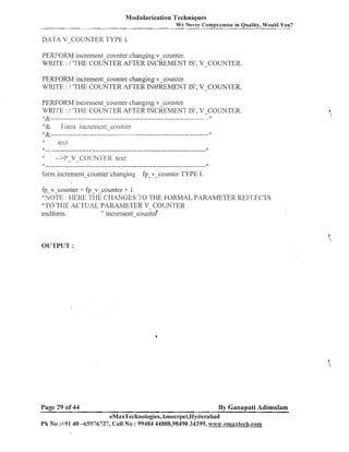 Modularization Techniques
We Never Compromise in Quality, Would You?

DATA V-COUNTER TYPE 1.

PERFORbJ increment counter changing v-counter.
WRITE : 1 'THE COC'NTER AFTER INCREMENT IS', V-COUNTER.
PERFORM increment-counter changing v-counter.
WRITE : / 'THE COUNTER AFTER INOREIVIENT IS', V-COUNTER.
PERFORM illcrelllent counter changing v-counter.
WRITE : 1 'THE COUNI.ER AFTER ~NCREMENT V-COUNTER.
IS',
$:
'::&.....................................................................
'.'& Fonll increixcnt-coui~ter
4: &-- --- -- - -- --- - --- ------------ - - -- - --- ------- --- -------------- --- - --- -:::
:

*:

text

*

-->P V-COIJN-I'ER text
-

:
)

form incremen-counter changing

fp-v-counter TYPE I.

fp v-counter = fp-v-counter + 1.
YTOTE: HERE THE CHANGES TO THE FORMAL PARAMETER REFLECTS
':'TO TSE ACTUAL PARcl,WETER V-COUNTER
endfonn.
" increment-cou~iter"

OUTPUT :

Page 29 of 44

By Ganapati Adimulam

eMaxTechnologies,Ameerpet,Hyderabad
Ph No :+9140 -65976727, Cell No : 99484 44808,98490 34399, ww~.emaxtech.coni

 