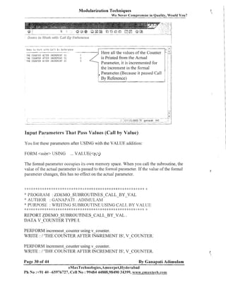 Modularization Techniques
We Never Compromise in Quality, Would You?

Drso tii (iork i u i t t ~Ca:l

8 1 ReTe:-ence

THE G C l l i Y i E R HfTEE !PICREFIEIIT I S
THE CC~CII,ITEF: AFTER il,ICREI1EI.lT 15,
THE COUNTER RFTEF: !N?'REREHT I S

1
1
2

Here all the values of the Counter
is Printed from the Actual
Parameter, it is incremented for
the increment in the formal
,Parameter.(Because it passed Call
By Reference)

-

Input Parameters That Pass Values (Call by Value)
Yor.~ these parameters after USING with the VALUE addition:
list
FORM <subr> USING

... VALLTE(<p,<)

T11e formal parameter occupies its own memory space. When you call the subroutine, the
value of the actual parameter is passed to the formal parameter. If the value of the formal
parameter changes, this has no effect on the actual parameter.

#
:

* * :: *
$:

*:

2: :k

* *: 4: :: :+ 2: 4: * *: 4: :k *
<<

* $ : :s
:
)

*: 4; :k * *: 4 * 4 * * 4: :k * <: 4: * *: ;: :k * q: :;: ;$ * q:
$

:
$

k
,:

*: PROGRAM : :DEMO-SUBROUTINES-CALL-BY-VAL
* AUTHOR : GANAP~TI. ADIMULAM

* PUKPOSI:' : WRI'I'ING SUJ3ROUTINE USING CAI.,I., 1-3Y /AI..,L'E
8: ; * 8: * *: 2 ;k * *: 4 *: *: 4 ;k 2: q >k * <: 4: :k ;* * * :k * *: ;k ;+ 2: :k * 4 4: ;k * 2 4 >k 4: 2 ;* 2 4: ;
!
:
:
:
:
:
:
: :
: : :
:
2:

2:

!>

:$

:$

$
:

*
:

REPORT ZDEMO-SUBROUTINES-CALL-BY-VAL
DATA V-COUNTER TYPE I.

7%

.

PERFORM increment couliter using v counter.
WRITE : I ITHE COUNTER AFTER SFREMENT
IS', v-COUNTER.
PERFORM incremeilt counter using v coui~ter.
WRITE : I 'THE COUNTER AFTER INCREMENT IS', V-COUNTER.
Page 30 of 44

By Ganapati Adimulam
eMaxTechnologies,Ameerpet,Hydera bad

Ph No :+91 40 -65976727, Cell No : 99484 44808,98490 34399, w x v ~ v . e r n ~ ~ x t e c I ~ . c o ~ ~ ~

 