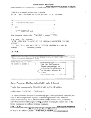 Modularization Techniques
We Never Compromise in Quality, Would You?

PERFORM increment-counter using v-counter.
WRITE : / 'THE COUNTER AFTER INCREMENT IS', V-COUNTER.
&- - -- - -- --- -- --- ----- -- - --- --- - -- -- -- - - -- - -- --- --- ------ --- - - - ----- - - - *
&
Forill increment-counter
*&.....................................................................
*

%
:

:
:

text

......................................................................
2:
-->P-V-COUNTER text
f

form increment-counter using

VALUE(fp-v-counter) TYPE I.

fp-vcoul~ter = fpv-counter + 1.
*NOTE : HERE THE CHANGES TO THE FORMAL PARAMETER DOESN'T
REFLECTS
'"TO THE ACTUAL PARAMETER V-COUNTER AS IT IS CALL BY CAL
endfom.
" iiicreme~~t
-counter
OUTPUT :

r,,:<;,,,:,
IH:.

,<f,r.K.i

C!)IJII

~IIL

,c:

k,,

ILI? Al- l t l i

1)-II :>:#l!llTFI;:

i l F l Fi<

~ ~ ! . ) r ~ :~-:LI; i
r ~ i

, v,

>-

'2,

7

m~!

I,:>,
$2,:

I l . l l : h t t l t t +l

It

INCRFIFFIdT

TC;
IS

INCI:LIIL~IT

:

u
P
LI

See, Here the Changes to
Formal parameters are not
reflected to Actual Parameter as
*
the Parameter is Passed By
Value

r-:{

;:-.i j

1

11

j

it

i ij
j /i

:

:
,

11

; if

Output Parameters That Pass Values(Ca1l By Value & Return)

You list these parailleters after CHANGING with the VALUE addition:
FORM <subr> CHANGING ... VALUE(<p,>) .
The forina1 paralneter occupies its own memory space. When you call the subroutine, the
value of the actual parameter is passed to the formal parameter. If the subroutine
concludes successfully, that is, when the ENDFORM statement occurs, or when the
subroutine is terminated through a CHECK or EXIT statement, the current value of the
formal parameter is copied into the actual parameter.
Page 31 of 44
By Ganapati Adimulam
eMaxTechnologies,Ameerpet,Hyderabad
Ph No :+91 40 -65976727, Cell N o : 99484 44808,98490 34399, ~!~~~$;.eanaxteeh.cam

 