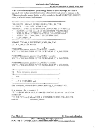 Modularization Techniques
We Never Compromise in Quality, Would You?

If the subroutine terminates prematurely due to an error message, no value is
passed. It only maltes sense to terminate a subroutine through an error message in the
PA1 processing of a screen, that is, in a PA1 module, in the AT SELECTION-SCREEN
event, or after an interactive list event.
:k

9. i
:

f

, .'..-, >. .*. >!, +. ,I. a .!..,.. :g l :I; :: 1: 4:
.
... . . .,... '. .,. ,) ;
I,
:

: 9 .< 4. ,.>
)
I.
.
! .L
,

1
.

,

-,
-. ;
9

:k :g 2:

$ : :#
: )

*: ::

: : 9,:
)$

&

* :3 4:1:

2s

:: 2: 4:

:
)

* #: & t

:g #:

PROGRrZM : ZDEMO-SUBROUTINES-CALL--BYYYVAL
* AUTHOR : GANAPATI . ADISlULAM
PURPC>S:I< : WKII'ING SURROU'I'INE USING CAI.,], I:3Y VAI.,UI::! &
*:
IIErSl_lRN.1.E THE VALTJE OF THE FORMAL PARAIUE'I'ETI
*
WILL BE TR4NSFERED TO ACTLJAL PARAMETER ONLY
AFTER THE IT CO-VIES OUT THE SUBROUTINE
*
SUCCESSI:'ULL,Y
')

: ~ * * : ~ < : ~ * ~ < " ' ; $ * * : j : ; ) ; g * : * . . y , .,
*.)

.: .,,..,... *. ..,.
4 ,I. 3, 4, 4
.
,j.

%

* *: 4: *
:)

j:

q; :k

* #: :: * * *: 2: * *: <:
:
)

REPORT ZDEMO SUBROUTINES-CALL-BY-VAL
DATA V-COUNTER
TYPE I.

: :
)g

8: 4; : : *: 2:
)>

:
)

:x 4
:

.

*
PERFORM increment-counter CHANGING v-counter.
WRITE : I 'THE COUNTER AFTER INCREMENT IS', V-COUNTER.
PERFORM incremeilt-counter CHANGING v-co~mter.
WRITE : I 'THE COUNTER AFTER INCREMENT IS', V-COUNTER.
PERFORM increment-counter CHANGING v-counter.
WRITE : 1 'THE COUhTTER AFTER INCREMENT IS', V-COLNTER.
4 &.....................................................................

')&

"'

Foml increinentco unter

* &.....................................................................
text
......................................................................
Q
-->PV COUNTER text
-

$:

Q

"'

form increment-counter CHANGING VALUE(fp-v-counter) TYPE I.
fp-v-counter = fp-v-counter i- 1.
*'NOTE : 1-1 EKE THE CI--1ANGES TI-IE FORMAL., PARAbII:3r1'IIIK DOESN'T
'TO
ICE ~~I.,EC:TS
"'TO THE ACTUAL PrZRilMETER V-COIJNTER AS IT IS CALL BY CAL
" increment-counter
endform.

Page 32 of 44

By Ganapati Adimulam

eMaxTechnologigs,Ameerpet,Hyderabad
Ph No :+91 40 -65976727, Cell No : 99484 44808,98490 34399, wa~w.emaxtech.con~

 