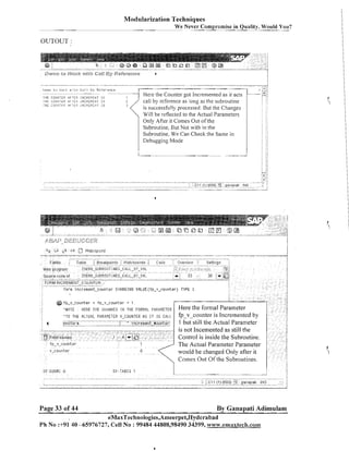 Modularization Techniques
We Never Compromise in Quality, Would You?
-

- - - - -

OUTOUT :

-

.-

-

Lanm L u i;ur i w L i l C a l i Kg R r i e r e r l ~ e
---i l i E CO&l,IT;I::
itF';Ci?, ItI;:Il,E~:EI~.'i I T
: l i ~
r;o~.;p~:~i:: , 4 1 - : t ~ < l f , i : ; ~ t ~ t ; ~ bI~ i
S
c<ll.'p);bi:;

:,k'jk:{

],,';F!L,!L:;r

@ ip-v-counter
'MOTE

15

. -

Here the Counter got Incremented as it acts
call by reference as long as the subroutine
is successfully processed. But the Changes
Will be reflected to the Actual Parameters
Only After it Comes Out of the
Subroutine, But Not with in the
Subroutine, We Can Check the Same in
Debugging Mode

-

= ip-v-counter + 1
T0 THE FURElP,L PARAMETER

: tlERE THE CHHNGES

Control is inside the Subroutine.
The Actual Parameter Para~neter
would be changed Oiily after it
Comes Out Of the Subroutines.

Page 33 of 44

By Ganapati Adimulam

eMaxTechnologies,Ameerpet,Hyderabad
Ph No :+91 40 -65976727, Cell No : 99484 44808,98490 34399, w~~w.ernaxtech.cot11

 