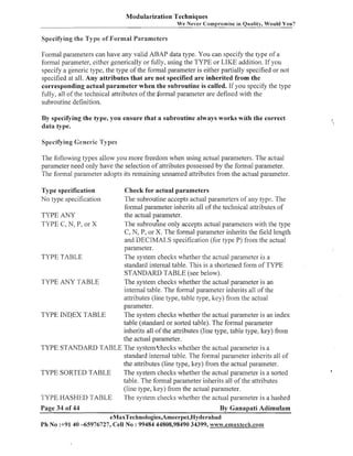 Modularization Techniques
We Never Compromise in Quality, Would You?

Specifying the Type s f Formal Parameters

Formal parameters can have any valid ABAP data type. You can specify the type of a
formal parameter, either generically or fully, using the TYPE or LIKE addition. If you
specify a generic type, the type of the formal parameter is either partially specified or not
specified at all. Any attributes that are not specified are inherited from the
corresponding actual parameter when the subroutine is called. If you specify the type
fully, all of the technical attributes of the formal parameter are defined with the
subroutine definition.
By specifying the type, you ensure that a subroutine always works with the correct
data type.

The following types allow you more freedom when using actual parameters. The actual
parameter need only have the selection of attributes possessed by the formal parameter.
The forinal parameter adopts its remaining unnamed attributes from the actual parameter.
Check for actual parameters
The subroutine accepts actual parameters of any type. The
formal parameter inherits all of the technical attributes of
TYPE ANY
the actual parameter.
The subrouthe only accepts actual parameters with the type
TYPE C, N, P, or X
C, N, P, or X. The formal parameter inherits the field length
and DECIMALS specification (for type P) froin the actual
parameter.
TYPE TABLE
The system checks whether the actual parameter is a
standard internal table. This is a shortened form of TYPE
STANDARD TABLE (see below).
TYPE ANY TABLE
The system checks whether the actual parameter is an
internal table. The formal parameter inherits all of the
attributes (line type, table type, Itey) from the actual
parameter.
TYPE INDEX TABLE
The system checks whether the actual parameter is an index
table (standard or sorted table). The formal parameter
inherits all of the attributes (line type, table type, key) from
the actual parameter.
TYPE STANDARD TABLE Tlie systein'checks whether the actual parameter is a
standard internal table. The forinal parameter inherits all of
the attributes (line type, key) froin the actual parameter.
Tlie system checks whether the actual parameter is a sorted
TYPE SORTED TABLE
table. The formal parameter inherits all of the attributes
(line type, key) from the actual parameter.
The system checlts whether the actual paranleter is a hashed
TYPE HASHED TABLE
Type specification
No type specification

Page 34 of 44

By Ganapati Adimulam

eMaxTechnologies,Ameerpet,Hyderabad
Ph No :+9140 -65976727, Cell No : 99484 44808,98490 34399, www.emaxtecR.com

 
