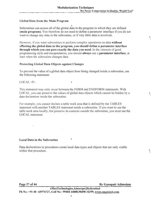 Modularization Techniques
We

ever Compromise in Quality, Would You?

Global Data from the &lain 13rogram
4

Subroutines can access all of the global data in the program in which they are defined
(main program). You therefore do not need to define a parameter interface if you do not
want to change any data in the subroutine, or if very little data is involved.
However, if you want subroutii~es perform complex operations on data without
to
affecting the global data in the program, you should define a parameter interface
through which you can pass exactly the data you need. In the interests of good
programining style and encapsulatioii, you should always use a parameter interface, at
least when the subroutiile changes data.
Protecting Global Data Objects against Changes

To pre7eni the value of a global data object from being changed inside a subroutine, use
the following statement:
LOCAL <f>.

6

This stateinent may only occur between the FORM and ENDFORM statements. With
LOCAL, you call preserve the values of global data objects which callnot be hidden by a
data declaration inside the subroutine.
For example, you cannot declare a table work area that is defined by the TABLES
statement with another TABLES statement inside a subroutine. If you want to use the
table work area locally, but preserve its coiltents outside the subroutine, you must use the
LOCAL statement.

Local Data in the Subroutine

4

Data declarations in procedures create local data types and objects that are only visible
within that procedure.

Page 37 of 44

By Ganapati Adimulam
eMaxTechnologies,Ameerpet,Hydera bad

Ph No :+9140 45976727, Cell No : 99484 44808,98490 34399, wwvv.ernaxtech.com

 