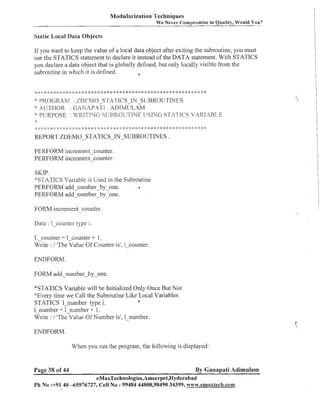 Modularization Techniques
We Never Compromise in Quality, Would You?

Static Local Data Objects

If you want to keep the value of a local data object after exiting the subroutine, you must
use the STATICS statement to declare it instead of the DATA statement. With STATICS
you declare a data object that is globally defined, but only locally visible from the
subroutine in which it is defined.
6

PROGRAM : %DI:3MO S?'A7.i'ICS-IN-SliRROl.jTINES
:YAU~.TI-IOII GANAP.ATT
:
. AI>TMI.JZ~AM
':: PURPOSE : JJ,7RTTTSrfi
SIJBR017TTNE I!ST?=JG STATICS VARIABLE
"'

.';..:, 5'. 9, .'..'. <. .,.-5 .'., .,. ,. .,. .,. .,. ... .,.. *:
.
;
d,

* :# :+ * * *: *
*:

.:
:

: :3 ,:
$
:

* >: :k * -:::
:4

* * ::: * * * * * * * *

:g * < I ? :$

$:

:
)

*: ) :
: g

* * ::: :s *
:
$

REPORT ZDEMO-STATICS-IN-SUBROUTINES .
PERFORM increment-counter.
PERFORM increment-counter.

SKIP.
*STATICS Variable is Used in the Subro~itine
PERFORM add numnberby-one.
a
PERFORM addInumber-by -one.

FORM increment-counter.
Data : 1-counter type i.

1, counter = 1-counter + 1.
lfrite : 1 'The Value Of Counter is', 1-counter.
ENDFORM.

FORM add-number-by-one.
"STATICS Variable will be Initialized Only Once But Not
*Every time we Call the Subroutine Like Local Variables
6
STATICS 1-number type i.
1 number = 1 number -1- 1.
M'rite : 1 he-value Of Number is', 1-number.

When you run the program, the following is displayed:

Page 38 of 44

By Ganapati Adimulam

eMaxTechnologies,Ameerpet,Hyderabad
Ph No :+9140 -65976727, Cell No : 99484 44808,98490 34399, w~a~v.emaxlech.com

 