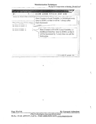 Modularization Techniques

ever- Cornpromise in Quality, Would You?

- - - - We -

-

j2ep&$3 @ g
PC> & &

V;fjfj3 c"-e''f-; .............. , #
;f9ayj';+ A

.....................................

Demi: t o Uork lCitii :;TATICE

The Yalue O f Cou;lter 1s
The Yaliie Of Goonter i c
~ P I P  i a l ~ i eO ll~muer i r
r
T ~ I P11311~8 o t Isl~-mt~er 5
1

Page 39 of 44

Keykl~ot-tl i s

.,
:,

...."

*%,,,>,.AA,

Here Counter is Local Variable, i.e Initialized every
time to ZERO, so that it will be 1 always after
Each Illcrelllellt

;
i
Here Counter is STATIC Local Variable, i.e
Initihlized OnlyOile time to ZERO, so that it
will be Increment by 1 every time we call the
Subroutine.

By Ganapati Adimulam
eMaxTechnologies,Arneerpet,I%yderabad

Ph No :+9140 -65976727, Cell N o : 99484 44808,98490 34399, w~~~v.emaxtec&,conmm

 