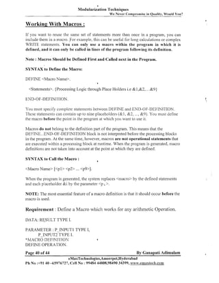 Modularization Techniques
We Never Compromise in Quality, Would You?

Working With Macros :
If you want to reuse the same set of statements more than once in a program, you can
include them in a macro. For example, this call be usef~ll loilg calculations or complex
for
WRITE statements. You can only use a macro within the program in which it is
defined, and it can only be called in lines of the program following its definition.
Note : Macros Should be Defined First and Called next in the Program.
SYNTAX to Define the Macro:
DEFINE <Macro Name>.
4

<Statements>. (Processing Logic through Place Holders i.e &I,&&. . .&9)
END-OF-DEFINITION
You must specify conlplete statenlents between DEFINE and END-OF-DEFINITION.
These statenlents can contain up to nine placeholders (&I, 852, ..., &9). You must define
the macro before the point in the prograi11 at which you want to use it.
Macros do not belong to the definition part of the program. This means that the
DEFINE ...END-OF-DEFINITION block is not interpreted before the processing blocks
in the program. At the same time, however, macros are not operational statements that
the
are executed within a processing block at runtime. Wl~en program is generated, macro
definition:; are not talten into account at the point at which they are defined.
SYNTAX to Call the Macro :

6

When the prograill is generated, the system replaces <macro> by the defined statements
and each placeholder &i by the parameter <p i >.
NOTE: The most essential feature of a macro definition is that it should occur before the
macro is used.

Requirement : Define a Macro which worlts for any arithmetic Operation.
DATA: W S U L T TYPE I.
PARAMETER : P-INPUT1 TYPE I,
P INPUT2 TYPE I.
*MACRO DEF[NI~‘IOX
DEFINE OPERATION.
Page 40 of 44

4

By Ganapati Adimulam

eMaxTechnologies,Ameerpet,Hyderabad
Ph No :+91 40 -65976727, Cell No : 99484 44808,98490 34399, www.emaxleeR.com

 