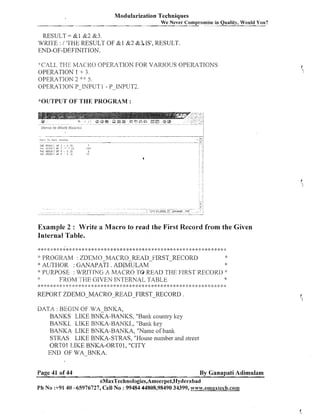 Modularization Techniques
We Never Compromise in Quality, Would You?

RESULT= &1 &2 853.
WRITE : / 'THE RESULT OF &1 &2 &3, IS', RESULT
END-OF-DEFrNITION.
CALL THE I/1,2Cf<O OPERATION FOR VARIOUS OPERATIONS
OPERATION 1 + 3.
OPERATION 2. :%:: 5 ,
OPERATION P-INPUT 1 - P-INPUT2.
&OUTPUTOF THE PROGRAM :

1hE F E S l I L i OF : * 3 i 5
'1Wt lK1E!Jl.7 Ill: >>
7 I!;
TEE RESULT OF 5
3 is
1hE F E S l i l - i U F 5 ' 3 : 5

."
.

173
2
15

'+

Example 2 : Write a Macro to read the First Record from the Given
Internal Table.
g*~:***<:~:**~:*:~*g~:g**:**g****.s-.~..
++,~***.**gg:~~*gg:~**$::$*#:<<;~**~:;~**~:;~g+:<:
&
PROGRAM : ZDEMO MACRO-READ-FIRST-RECORD
* AUTHOR : GANAPATI
. ADIMULAM
" PURPOSE : WKIIING A MACRO TO READ THE FLRST RECORD 'k
*:
8
:
FROM 'TI-IE GIVEN INTERNAL TABLE

:k

*

$
:

: k g
; :
:

* :k * ::* :!::!: :!: * <: ;: * :s 4: :!:* * *: * * i:* & :!: * :k * * * >: * * :k
:
$?

<<

;
$

:
$

$

$
:

REPORT ZDEMO-MACRO-READ-FIRST-RECORD

$:

<: :$

* 2: :: * :!: * :t *
:$

:$

<:

.

DATA : BEGIN OF WA BMKA,
BANKS LIKE BNKA-BANKS, "Bank country key
BANKL LIKE BNKA-BANICL, "Bailli liey
BANKA LIICE BNKA-BANKA, "Name of bank
STRAS LIKE BNKA-STRAS, "House number and street
ORTO 1 LIKE BNKA-ORTO1, "CITY
END OF WA-BNKA.
Page 41 of 44

By Ganapati Adimulam

eMaxTechnologies,Ameerpet,Hyderabad
Ph No :+91 40 -65976727, Cell No : 99484 44808,98490 34399, w~w.ernaxtech.cotnmn

 