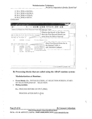 Modularization Techniques
We
- Never
-

Compromise in Quality, Would You?

15 WA RNKA-BANKL,
25 W A ~ B N K A -ANKA,
B
40 WA-BNKA-STRAS,
50 WABNKA-ORTO 1.
ENDLOOP.

Observe the Result of the Macro
THE FiEIjLT CIF TI2£ !.iP.CRC

THE LIST OF BRIII: DET>,ILS
AE
OF;
h i
ST
,"I.!

IS

![,RE

iljii?O0l:IO
C i T i ban!:
t i : . ~ ~ 3 i j ' j e.srlco R i g
1091!3
De:itsrhe Bani,

12345
123.456

F l o r i iia Z g E u e r ~ o s
!;ai..aT erlio ~uenils-

Here First Record from the in
the Internal Table is
AR 2005000 CitiBank ..

i l f e i - s t r ~ l ' ~ ~ sr
i.W
E ~ I sb:3rli:,
.
r; i~l:,enya:.;:~B~rsp~t;3~jt
?,HZ FJanIcitig [,or

B) Processing blocks that are called using the ABAP runtime system:
Modularization at Runtime

.

Event blocks Ex : INITIALIZATIION, AT SELECTION-SCREEN, START-

OF-SELECTION,END-OF- SELECTION.
Dialog modules

Ex : PROCESS BEFORE OUTPUT.(PBO)
PROCESS AFTER JNPUT.(PAI)
4

Page 43 of 44

By Ganapati Adimulam

Ph No :+91 40 -65976727, Cell No : 99484 44808,98490 34399, www.ernaxtech.com

 