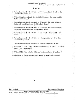 Modularization Techniques
We Never Cornpromise in Quality, Would You?

Exercises
1) Write a Function Module to Get the List Of items and their Details for the
Given Purchasing Doc.no?
2) Write a Function Module to Get the list Of Customers that are created in
the.Given Date Range?

3) Write a Function Module to Get the list Of Vendors that are created Only
On Saturdays and Sundays in the Given Date Range?
6

4) Write a Function Module to Get the list Of Vendors that are created 8n1y

On Saturdays and Sundays in the Given Date Range?
5) Write a Function Module to Get the list materials for the Given Material
Type?

6) Write a Function Module to Get the list of Programs that are Created on
Current Date (Today)?
7) Write a Function Module to Get the list of all the Standard SAP table!; ?

8) Write a F M to Get the list of Sales Orders which Costs More than 1 lakh INR
for the Given Data Range ?
9) Write a F M to Return the list of Storage location under the Given Plant ?
10) Write a FM to Return the list of Bank Details for the Given Customer?

Page 44 of 44

By Ganapati Adimulam
eMaxTechnologies,Ameerpet,I3yderabad

Ph No :+91 40 45976727, Cell No : 99484 44808,98490 34399, www.efi~axtech.com

 