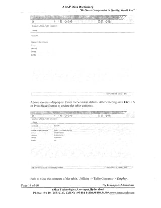 ABAP Data Dictionary
We Never Cornpi-omise In Quality, Would You?

Above screen is displayed. Enter the Vendors details. After eilteriilg save Ctrl + S
or Press Save Ruttoll to update the table contents.

Reset

---

-

-- --

-

-

--

ACCOilnt

I4arne L?T the .'endor

"-

-

112345
C t l s Y TIICI IIIOLOGIES

CJC

H', DEP3BsD

O~~Lricl

F-116-FEPC,,

Path to view the conteiits of the table. Utilities -> Table Contents ->Display.
Page I9 ol' 60

By Ganapati Adimulam

eMax Technologies,Amee~~pei,IIyderabad
Ph No :+9140 -65976727, Cell No : 99484 44808,98490 34399, bvwm .ennmaxlech.con~

 