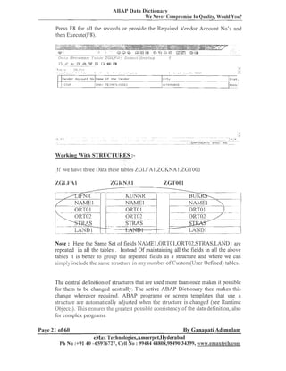 ABAY Data Dictionary
We Never Compromise In Quality, Would You?

Press F8 for all the records or provide the Required Vendor Account No's and
then Execute(F8).

Vet-(dor A ~ ~ n u Ikiu Iblarnr O f
n t
.,I 15-15

ti-IB
"andnr-

C i t y

Dist.

H ; OER;t:kD

EI'1A:- TE8::IiII~'~LOi5IE:I

F:411G

-.

Working With STRUCTURES :-

I f we have tl~ree
Data Base tables ZGLFA1 ,ZGI<NA 1,ZGTOO 1

1 %-

-

- - ---

S

-

.-

-

-

.

STliAS
T
I

A hTni
L l Y U l

-

LAND 1

Note : Here the Same Set of fields NAMEl,ORTOl,ORTO2,STRAS,LANDl
are
repeated in all the tables . Instead Of maintaining all the fields in all the above
tables it is better to group tlie repeated fields as a structure and where we can
simply include the saine structure in ally numbel. of Custom(User Defined) tables.

The central definition of structures that are used nlore than once iilaltes it possible
for them to be changed centrally. The active ABAP Dictionary then rnaltes this
change wherever required. ABAP programs or screen templates that use a
structure are automalically adjusted wlie~i structure is changed (see Runtinle
the
Objects). 'T'his ensures tlie greatest possible co~lsiste~lcy the data definition, also
of
for complex programs.

Page 21 of 60

By Ganapati Adimulam

eMax Technologies,Ameerpet,IIyderabad
Ph No :+91 40 -65976727, Cell No : 99484 44808,98490 34399, www.@aaa~1~8ech.c01lp

 