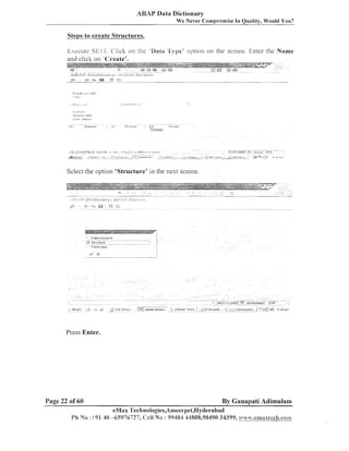 ABAP Data Dictionary
We Never Compromise In Quality, Would You?

Steps to create Structures.

Eyecute Sk1 1 . C'lick on the .Data 'E').pe' o p t ~ o non the screen Enter the Name
and click on 'Create'.

Select the option 'Structure' in the nest screen.

Press Enter.

Page 22 of 60

By Ganapati Adimulam

eMax Teclinologies,Ameerpet,Hyderabad
1'h No :+91 40 -65976727, Ceil No : 99454 31808,95490 34399,51.ni4t.eanaxSec81.con1

 
