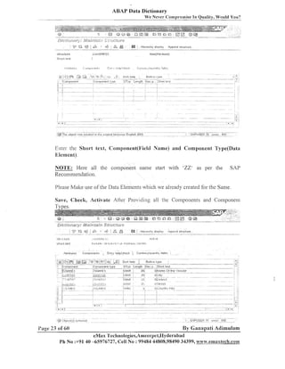 ABAP Data Dictionary
We Never Compromise In Quality, Would You?

Dfi;li62ijn,j;,;9jj;2j&j&f;,.
" q3 @ '
9

z;,*ur-grgre
. 6, ,", &
I

i . Hierarchy

display

Append structure

Enter the Short text, C:omponent(l~ield Name) and Component 'I'ype(Data
Element).

NOTE: Here all the coinponent name start with 'ZZ' as per the
Recommendation.

SAP

Please Malte use of the Data Elements which we already created for the Sanie
Save, Check, Activate Afizr Providiiig all the Coniponents and Conlponeiit

Tv~es.

Page 23 of 60

By Ganapali Adimulam

eMax 'l'echnologies,A~neerpei,IIyderabad
Ph No :+91 40 45976727, Cell NO : 99484 44808,98490 34399, www.emna%l.ech.con~rv.e~n~~xtech.co~~~

 
