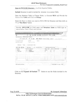 ABAP Data Dictionary
We Never Cornpl-ornise In Quality, Would You?

Steps to INCLUDIY Str~~cture: nll /he l(eyz~ired
in
Tables.
Include Structure is used to include the structure to a custoill Table.

Open the Database Table in Chai~geMode, i.e Execute S E l l and Provide the
Nanle ol'the 'I'able and Click on Change
Select the Row i.e where you want to JNCLUDE the Structure and tl~en
click
'+' or 'New Rows' button

011

Provide .INCLUDE as Field ilaille and Structure name as Field type as
shon below. Save, Checli and Activate.

pand All Include

Button to see the fields included in the

Structure.

Page 24 of 60

By Ganapati Adimulam

eMax Technologies,Ameerpet,IIyde~-abad
Ph No :+91 40 -65976727, Cell No : 99484 44808,98490 34399, w~~~w.emaxleck.conn1

 