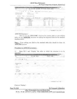 ABAP Data Dictionary
We Never Cornpl-ornise In Quality, Would You?

API'I<ATI1Sfrc~cf
L[I-e:Here as we use 'BWd'l1,1JDl3' structure fbr custoiii table or user defined
table, we use 'APPEND' Structure for adding tlie required fields for the standard
database tables.
Note : Even adding one field to the standard table also should be done via
APPEND Structure
Procedure lo APPENii siruclure:-

1)
Open S E l l and 'Display' tlie table to which the structure is to be
amended.

Click on 'Display'.
Page 25 of 60

By Ganapati Adimulam

eMax Technologies,Ameerpet,I-Iyderabad
Ph N o :+91 40 -65976727, Cell No : 99484 44808,98490 34399, ~y.esnaxtech.com1

 