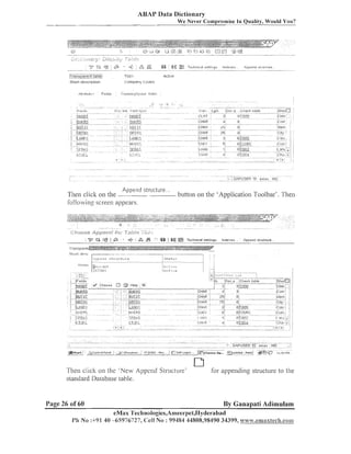 ASAP Data Dictionary
We Never Compromise In Quality, Would You?

.............................

iryap?~?l~flt.!~!!?

TCIO'I

..
.;l~urt descrlptlon

c:ompany codes

Actwe

.@

i

",
&

TI-ilnspar~t
:sl,,>lloe.i5c

-.

1
'

LO

-:.ttucture

,&.~:lpet-~~_l

Tl~en
click on the "-- - ---follo~viny
screen appears.

;

.

--... - - . - -

6
%

a

""

8

.

b~~ttoll the 'Applicatioi~Toolbar'. Then
01
1

Teclinical set!jngs

.......
.
.

-.
-- ..

.

.

Indeves .

Append stiucture ...

;

.

-

1lie11 click on the 'New Appelid S L ~ L I C ~ L I I - e ' lor appeildiilg structure to the
standard Database table.

Page 26 of 60

By Ganapati Adimulam

eMas Technologies,Arneel~pet,IIydel-abad
Pli No :+9l 40 -65976727, Cell No : 99484 44808,98490 34399, www.emaxlech.coan

 
