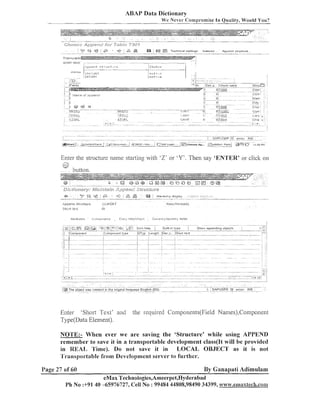 ABAP Data Dictionary
We N e v e r Compromise In Ooalitv, Would You?

Enter the structure llallle slartiilg with '2' 'Y'. Then say 'ENTER' or click on
or

Eiiter 'Short Text' and
Type(Data Element).

the required Components(Fie1d Names),Colliponei11

NOTE:- When ever we are saving the 'Structure' while using APPEND
remember to save it in a transportable development class(1t will be provided
in REAL, 'rime). Do not save it in LOCAL OBJECT as it is not
'Il'ransportablefrom Development server to further.
Page 27 of 60

By Ganapati Adimulam

eMax Teclinologies,Ameerpet,Hyderabad
Ph No :+91 40 -65976727, Cell No : 99484 44808,98490 34399, www.emsxtech.coa~~

 