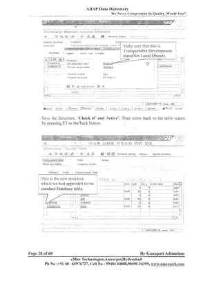ABAP Data Dictionary
M1e Never Cornp~-o~nise Quality, Would Yon?
In

-

Save the Structure, 'Check it' andl Active'. Then coiile back to tlie table screen
by pressiilg F3 or the back button.

&;,,;;;sf~;;,

..
.

+

,

K:?;

G;p

.............................

,,
,,

.
,
,,
,
:=;,;ag.; , .
ac;:c;;

t;
I
---CD.--.

=

&2

:.
: +

3 ,

:Transparent.tnblei
............. .
.............

TClCll

S T ~ o litl c ~ c ~ l p l i u n

i'o~npalry Coclcs

. S ~ I I ~ - I J SFiclds
'

k@

.............

@ @

Techn~cal.?ett~r~qs I n d u x ~ s
.

...

- - .- - - , - - -, - * -- -

Append stluctuie
,-

. . . . .

Active
....

: C~~i~cncy/z-luani
lic.lils

I

which we had appended to tlie
standard Database table.

Page 28 of 60

By Ganapati Adimulam

eMax Technologies,Ameel-pei,I%yderabad
Pi1 No :+91 40 -65976727, <:ell No : 99484 44808,98490 34399, ~v~~~w.emaxtcech.con~

 