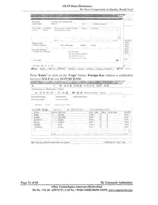 iaBAP Data Dictionary
We N e v e r C:omprornise

111

Quality, Would You?

Press 'Enter' or click on the 'Copy' buttoil. Foreign Key relation is established
between Z 6 1 , I ~ A I
and %CP8JR<:HASE

Transparent table

ZGPVRCHGSE

S ~ ~ t ~I ~ C S I .
U
I'I~JLIOI

PLIICI id3e LBIJI?

Page 31 of 60

I

lnacti18e!Rev~seii)

. .

By Ganapati Adimulam

eMax Technologies,Ameerpet,Hyderabacl
Ph No :+9140 -65976727, Cell No : 99484 44808,98490 34399, www.emaxteclir.co~

 