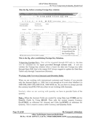 ABAP Data Dictionary
We Never Compromise In

Quality, Would You?

This the fig. before creating Foreign Key relation

T ~ - ? - - table
<rr~..jldient
-

ZC;PUF.:CIIASE

S h o ~ descri~tior-I
t

Purchase Labl~:

Att~lbutos

Fields

Active

C~~~r~1i,:y;r~11:,~~1. ~ ] ~
f , ~ l

Check Table ilame
is trailsferred for

...,

'rTiooei.;no Fon-cign Key:- This vill be triggered Lhrougll GUI only i.e. the data
,
,

%rill be validated ibr the input provided through screens only . It will not
validate the Foreign key relation wl~en Insert the data into Foreign ltey table
u
through Open SQL that is the reason SAP always suggest to update the Data Base
Tables o11ly through Trailsactioizs (Screens).
Vorl<ing with Currencv(Amount) and Quantitv fields:

When we are worl<ing with iiiternatioilal custonlers and Veildors if you provide
only the Anlount figure i.e. 1000, but is not enough as it is not clear whether it is
1000 INR,1000 USD,1000 EUR, 1000 MYR etc. So you have to always provide
the currency ltey(IhTR,USD etc),when we are worlting with Amounts.
Si~nilaslyvhen we are ,vorking with quantity we have to provide Units of the

quantity.
Note : When the Ai-nount Fields are created by using Data type CURR and the
Quantity Fields by Using QUAN. Then only the systeill expects Curreilcy
I<ey(CUKY) as reference for Amount and Units ltey(UN1T) as reference for
Quantity. This is must to create a table Currency and Quantity fields

Page 32 of 60

By Ganapati Adimulam

eMax TecIinologies,Ameerpe1,13[yderabad
Ph No :+9140 45976727, Cell NO : 9948444808,98490 34399, www.ernilxlech.com

 