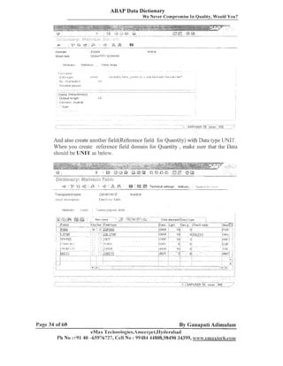 ABAP Data Dictionary
We Never Compromise In Quality, Would You?

And also create another field(Referei1ce field for Quantity) with Data type UNIT.
Wheil you create reference field dolllaill for Quantity , make sure that the Data
sl~ould lJNIrl'as below.
be

=#

'y '$2 9' :
;

$
3

..........................................

;-l

~e cL ,R,
....-.

Transparent t a l ~ l e

ZGF~I~F;I:~~;~,~~

:!I 18 #I18 l?:.>l:l

.

Be IEfl

Techlii~3I
set!ii,g~ !n(je::i.s..

............-..

.....

'.:.......... ,..-

:.,

..
.

Insctlve

1 ' 1 1 1 1 I1 1.11. I . l I 1 1 1 .

Page 34 of 60

l[.?ll8.>l
I

By Ganapati Adimulam

eMax 'I'ecl~~iologies,A~i~ee~.pet,IIy~le~~abad
PI1 No :+91 40 -6597672.7, Cell No : 99484 44808,98490 34399, www.ean~axhech.com

 