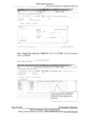 ABAP Data Dictionary
We Never (:omp~.ornise In Quality, Would You?

-

.

-_ _

.
!-:,

"
. ..-. .,-. , ...
.
,"
. ., ._^_..___.^_ .. -__.. . . .' ,_-.- ._,,_ . . *_- . ., . ,... $..! _.
. - - . ?,.
.
-r.,,.a
. . . ,. .. "is..- ,"F " .-.
..' ..
:
,
[~~&&m2~~2~2;~i;>r;~jl~ic~>~+5~~~;i3Fs5h~7+3~~z-22,;~
-.-.,.
TS
Z . r..
.c7aiL;:sr!
-:.
:,
,
iF;+?:-. . .
r:
....-. Cc.%*&?-:,i?.--i~ 5-;.? A ~ Z ~ "r...lS<7^ -?. ,

. ,--.-.?.l
....

-

>1.

Uufiniliun

;Itt~itiutes

.^^I

,&

(
.

,

a

i

h e l d label

:

ZLJV.liT5
.
....... - .

Data t',,jpe

UI~IIT

I ~ ~ . , ~ I , ~ II . . I, I. ~ ~ - ~ .
I

Il , i ~ ~ , l ~ ~ ~
:

n

Note : Repeat the Same for AMOUNT field it is 'CURR' and for Currency
field it is 'CUKY'.
i':':~~~rencii/quant
helijs

Now click on rlie lab

Dktj/3f223219,; #Jqaig$agx,
Iz:fjfie
+ ; c-9
+

G.
-

&

+

:

T r a n j p a r r n ~a b l e
t

LP(lF,CH-SE

Slrm-s#L ,.ie::m:,.~l.,Lim:mj)

1

@

tf8

Tecl-meal settlrogs

I~lde,:es..
.

;6 ;

:?.:

'.:;r:

,:
.

-

Fl-~rm.I#:r.:.~
1.31.(1?

IUW

table and Ref.Field as UNITS for

QUANTITY and CURRENCY for

Page 35 of 60

By Ganapati Adimulam

eMax Technologies,Ameerpet,I-Iyderabad
Ph No :+91 40 --65976727, Cell No : 99484 44808,98490 34399, www.emaxtecQ~.com

 
