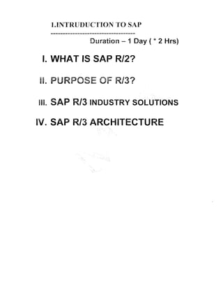 1.INTFRUDUCTION TO SAP
...................................
Duration - 1 Day ( * 2 Hrs)

I. WHAT IS SAP R/2?
PURPOSE OF R/3?

. SAP W/3 INDUSTRY SOLUTIONS
M. SAP R13 ARCHITECTURE

 