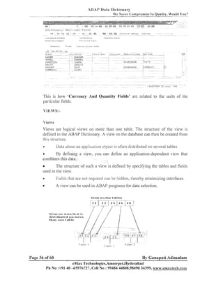 AUAI' Data Diclionary
We Never Compromise I n Quality, Would You?

This is how 'Currency And Quantity Fields' are related to the units of the
particular fields.

Views

Views are logical views on more than one table. The structure of the view is
defined in the ABAI' Dictionary. A view oil the database call then be created from
h i s structure.
-

Data aboul an applicalio~l
objecl is ot~eil
distributed on several tables

51

e
By defiliing a view, you call define an application-dependent view that
combilles this data.

The structure of such a view is defined by specifying the tables and fields
used in the view.
a

Fielcls that are not required can be hidden, thereby minimizing interfaces.

e

A view can be used in ABAP programs for data selection.
View o n t h e t a l , l c s

Page 36 of 60

By Ganapati Adimulam

eMax Technologies,Ameer~1et,I3ydet'abad
Ph No :+9140 -65976727, Cell No : 99484 44808,98490 34399, w~vw.emaxBech.com

 