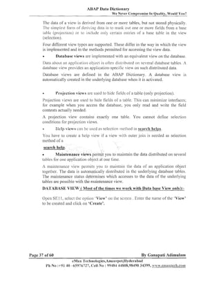 ABAP Data Dictionary
We Never Compromise In Quality, Would You?

The data of a view is derived fro111 one or more tables, but 11ot stored physically.
7he simplest forln of del-iving data is lo ~ ~ ~ a s l one or more fields from a base
out i
[able (projec~ion)or to include on)) certain enlries of a base table in the view
(selection).
Four different view types are supported. These differ in the way in which the view
is iinpleilleilted and in the illethods permitted for accessiiig the view- data.

Database views are iniplen~ented
with an equivaleilt view on the database.
Data about an application ob-ject is often distributed on selfera1database tables. A
database view provides an application-specific view on such distributed data.
Database views are defined in the ABAP Dictionary. A database view is
autonlatically created in the uilderlyiilg database when it is activated.

Projection views are used to hide fields of a table (only projection).

O

Projectioil views are used lo hide fields of a table. This call mii~imize
interfaces;
for exainple when you access the database, you oilly read and write the field
coilteilts actually needed.

A pro.jectioil view- coiltaiils exactly one table. You canliot define selection
coilditions for projectioii views.
Ilelp ~iel-rs be uscd as selection ~nethoclin search hell~s.
can

e

You have to create a help view if a vi
metllod of a

11 outer join is needed as selection

search help.
Maintenance views permit you
tables for one application ob.ject at one time.

tain the data distributed on several

A iilaiilte~lanceview per~ilitsyou to maintai~i[he data of ail application object
together. The data is autoillatically distributed in the underlying database tables.
The maintenance status determiiles which accesses to the data of the underlying
tables are possible with the maintenance view.

DATABASE VIEW ( Most of the times we work with Data base View only):Open SEl 1, select the option 'View'
to be created and click on 'Create'.

Page 37 of 60

011

the screen . Enter the name of the 'View'

By Ganapati Adimulam

eMax 'I'echnologies,Amee~'pet,IJyderabad
1'11 N o :-1-9140 -65976727, (:ell No : 99484 44808,98490 34399,

n .enlaaxlech.coa-1?

 