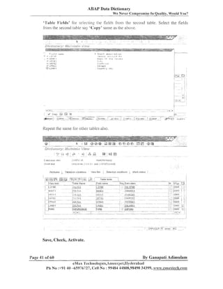 ABAP Data Dictionary
We Never Compl-omise In Quality, Would You?

"L'wble 1;Ields' Tor selec~ingthe fields fi-om the seco~ldtable. Select the fields

iro111 the secoild table say 'Copy' same as the above.

Repeat the saille for other ~ables
also.

Save, Check, Activate.

Page 41 of 60

By Ganapati Adimulam
eNl;tx 'I'ech1~ologies,A1~ieerpe1,1~le1-abatl

Ph No :+91 40 -65976727, <:ell No : 99484 44808,98490 34399, ww~v.enamawlech.co~~~

 