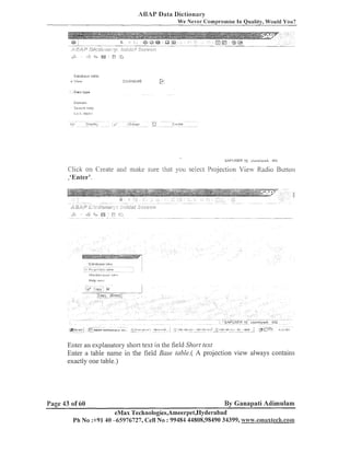 ABAI' Data Dictionary
We Never Compromise I n Quality, Would You?

Dalabaae table
L
'

ZG,,!ENDORJ

:i .
:s.

t.
2

Domain

Scs~ch
i-#ell:t
1-08 k~ ob,i:cl

SAC'IJSER *-

rlq~jnnlm?rk IF15

Click on Create and lllalte sure that you selecl l'rojection View Radio Button
,'Enter'.

IJl?llllT,,,1IIZC,

Help

.,e.::.

>:ir*.:

Enter an explailatory short test in the field Short text
Enter a table name in the field Base tuble.( A projectioil view always colltaiils
exactly one table.)

Page 43 of 60

By Ganapati Aditnulam

eMax Technologies,Ameerpet,E-Iyderabad
Ph No :+9140 -65976727, Cell No : 99484 44808,98490 34399, ~v~~liw.emaxtech.coml

 