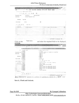 ABAY Data Dictionary
We Never C o m ~ r o m i s e Quality, Would You?
In

F i n j e c l ~ o r':lei!,!
i

z#:?'cI.iL,~l?

Shalt te.d

'ieniiur Pruject~on
'~e)!,!
',.flei:~,
flds

Pltr~butes

Table field,:

Click on the
ENTER.
.

.. .

.

. .
.
,,

.

. !-..
.

'3
+

L te.it

aild select the required fields to be displayed,

-,--.-.
-

.-,-

~ ~ - . -~~ . .
~~
-r7e*-" "-"
-,*~, &
..
&
,
" ., "
-,"
& ( = ' , > , " a ? * ~ ~ ; ~ ~ ; . ~,~ y ;
;,= .-,~-~L+.;=,?>~"T';

.--.
-

Fial1
8
.
Ilr?l,IDT

I~I.ME4
+. 0F:TOI
V . ORTO2
F'i;;',CII
!

6 3 5 1 3 tal:tlr

.

,.'

..s,*w--,-,e

1
-

1. irltl.
1
1

' :~c~~III.II-I~:
I-I~.~~II~:Ic~-;F.I-I~UI-iri. CI
~i

+

,
-7;NAME3

.
.

5 5 h v 1 ! .ias~.i.il.~t. lor1

i8nt11r

L:1~]i:.t.lE2
,

,s,.,ff I lbuica

,

' ~ :L-:z-$*>--e$!-&;;
L.
:

LIFIIE
.*:LAI.1D.I
!,: blAME.I

F'rctj2i~-1:lion
./leii,,
::~II~I

I;.I~.;;,;~:Rr;.lsed j

'

fidit~:,~.

C o u n t r y key
11~111~.
1
I.lzme 2
I.Ialne 3
4
:City
Dlstl-7 u t
P L
1
eo'

' : Ilanle

k:#d>,,2>,, ('..l~,t w , Pl # # > . . ,I,#:*, ~;~#.,,,i.,,j
Sort Field
HOLIZ.~
I-~UIIIIIL~ anil s t r e e t
Pddl-~~s
Search tei-ni fur. ~ r i e t c l - ( c o d e
seal-cl-t
: Ssai-ch tsr-ni f o r rrlatchcude sear-cl-t
S e a r c h t e r m f o r rnatchcude s e a r c h
:Title
'Ti-ain statiol-l

Save i t , Checlc and Activate.

Page 44 of 60

By Ganapati Adimulam

eMax Technologies,Ameerpet,I~yderabad
Ph No :+91 40 -65976727, Cell No : 99484 44808,98490 34399, www.emax8ech.com

 