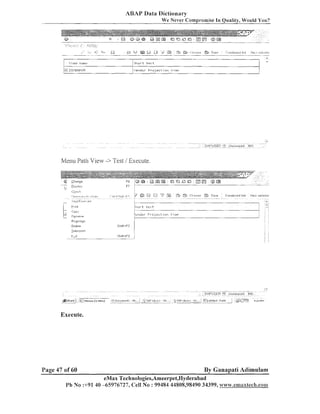 ABAP Data Dictionary
We Never Compromise In Quality, Would You?

..;-' ,.-.,
.

ez. b+

...........

u
',
+

@
,
. . . .

b
'

h.
i

....
...

' d iYd
.'

'

&

Swr

CI,m.,os...
..

.
.

'?iimbinemi lisl

Ile.~;;elrct~c

-.

..

V i eiw n a l n r

....
1 ~ TC;',!EI.IDOF;
;

Sttor t t e x t
i f e l - ~ d o rP r o ] ect, or-,

l'i

ew

Ivlellu Path View -> Test / Execute.

Execute.

Page 47 of 60

By Ganapati Adimulam

eMax Teclinologies,Ameerpet,I-Iyderabad
Ph No :+91 40 -65976727, Cell No : 99484 44808,98490 34399, www.ernaxrecR.son1

 