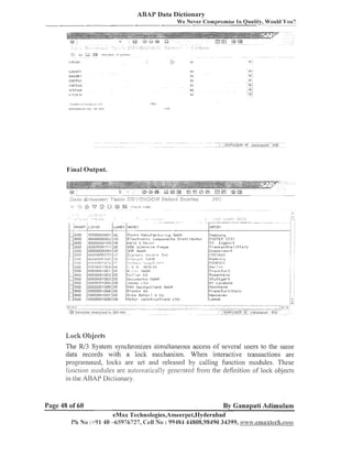 ABAP Data Dictionary
We Never Colnprolnise In Quality, Would You?

Final Output.

. . .
.

.

.
, . :
.......

,

,,

:;,

i 7 :

'.,,,'
,

i

:

-

'

..,

, ,
-

.....

.

.,

~

...

---......

. . . - ... , ,.:
,-,. :.
;,
- .. . .
.

.....

E:
L.
. -.- .
.
.

-

.- .-

[iilsse 1 do]-f
I?IIII?AGO
H itrlburg
I;:TIIF:I?CK
E:e,. 1 iI-,
Fral-rkful-t
Eosrnl~ri,ri
St~~ttgal-t
W 1 Luiidond
i,lentiheini
Frankfurt:I'iain
Hannover

Lock Objects
The RJ3 System synchronizes simultaneous access of several users to the same
data records with a lock mechanism. When interactive trailsactions are
programmed, loclts are set and released by calling functioli modules. These
i i ~ ~ l c ~ lllodules are au~oli~alically
ion
generated fro111the defiiiition of lock objects
in the ABAP Dictionary.

Page 48 of 60

By Ganapati Adimulam
eMax Technologies,Ameerpet,IIyderabacl

Pi1 NO :-1-9140 -65976727, Cell NO: 99454 44808,98490 34399, ~ ~ ~ . e l ; n s x l @ c h . c ~ i n

 