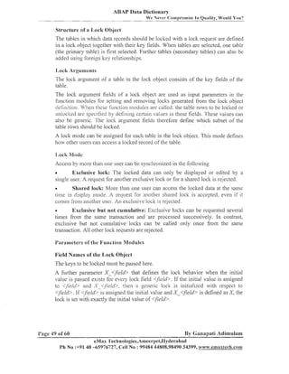 ABAP Data Dictionary
We

ever-~Compt-omise In Quality, Would You?

Structure of a 1,ocli Object
The tables in w11icl1 data records sl~ould loclted with a loclt request are defined
be
in a lock object together with their key fields. When tables are selected, one table
(the priinary table) is first selected. Fui-tl~er
tables (secondary tables) call also be
added using foreign lcey relationships.
I,ock Arguments
The loclc arguineilt of a table ill the loclc object consists of the ltey fields of the
table.
The loclc argument fields of a loclt object are used as input parameters in the
f~lnctionmodules for setting and renloving locks generated from the loclt object
cle tin~tion. 1e11thesc f~tinctionmodules are called, the table rows to be loclted or
14"'
~1111ocked specified by defining certain values 111 these fields. These values can
are
also be generic. The lock arguinent fields therefore define which subset of the
table rows sl~ould loclted.
be

A loclc inode can be assigned for each table in the loclt object. This inode defines
how other users can access a loclted record of the table.

Access by illore than one user can be syilchronized in the following
Exclusive lock: The loclted data can only be displayed or edited by a
single user. A request for anotl~er
exclusive loclt or for a shared loclt is rejected.
a

Shared lock: More than one user can access the loclted data at the sanle
time in display illode. t request for another shared loclc is accepted, even if it
i
comes from another user. A11 exclitsive loclt is re-jected.
a

Exclusive but not cumulative: Exclusive loclts can be requested several
times fi-om the sanle transaction and are processed successively. I11 contrast,
exclusive but not cumulati~eloclts can be called only once from the same
transaction. All other loclt requests are rejected.
O

I'arameters of the I;unction Nlodules
Field Names of the Ilock Object
The keys to be loclted must be passed here.
A further parameter X <$el& that defines the lock behavior w l ~ e n initial
the
value is passed exists for every lock field <lieid>. If the initial value is assigned
to <field> and S <Jield>, then a generic lock is initialized with respect to
<field>. If <$eld>-is assigned tile initial value and X-<field> is defined as X,
the
loclt is set wit11 exactly the initial value of <field>.

l'age 49 of 60

By Ganapati Adilnulam

eMax 'I'echnologies,Ameerpet,IIyderabad
Ph No :+9140 -65976727, Cell No : 99484 44808,98490 34399, www.emaxaech.comn~

 