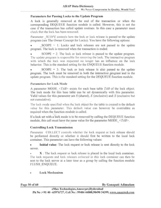 ABAP Data Dictionary
We Never Co~iip~.ornise Quality, Worlld You?
In

Parameters for Passing Iloclis to the IJpdate Pro,oram

A lock is generally reinoved at tlie end of tlie trailsactioil or when the
correspondiilg DEQUEUE f~~iictioii
iiiodule is called. However, this is not the
case if the transaction lias called update routines. In tliis case a paranieter iiiust
checl; that the lock lias been removed.
Parameter -SCOPE colltrols how the lock or lock release is passed to the update
prograiii (see The Owner Concept for Loclts). You have tlie following options:
-SCOPE = 1: Loclts and lock releases are not passed to the update
program. Tlie lock is reilioved when the trailsaction is ended.

SCOPE = 2: The loclt or lock release is passed to the update program.
~ ~ p d aprogram is responsible for remol~ing locl;. The interactive program
te
the
with which tlie lock was requested no longer has an iiiflueece on the lock
behavior. Tliis is the standard setting for the ENQUEUE f~uictioii
module.
-SCOPE = 3: The lock or lock release is also passed to the update
program. The loclt iilust be reiiioved in both the interactive prograni and i11 tlie
update program. This is the standard setting for the DEQUEUE function module.

Parameters 10s- I,oek M o d e

A paraiileter MODE <TAB> exists for each base table TAB of the loclt object.
The loclc iiiode for tiis base table call be set dynamically with tliis paranieter.
Valid values for tliis paranieter are S (shared), E (exclusive) and (exclusive but
not cumulative).
The lock ~iiode
specified vhen the lock object for Ilie table is created is t l ~ e
default
/alue for tliis parameter. This default value can however be overridden as
required when the function module is called.
If a loclc set with a loclc mode is to be renioved by calling the DEQUEUE f~lnction
module, this call must have the saiile value for the parameter MODE-<TAB>.
Contl-olling Locli Transmission
Parameter C:OLLECrT' controls ,illether the loci< request or lock release should
be performed directly or whether it sliould first be written to the local loclc
container. This parameter can have the following values:
Initial value: The lock request or lock release is sent directly to the loclc
server.
e

X : Tlie lock request

e
3

Lock Mechanism

loclc release is placed in tlie local lock container.
The lock requests and locli releases collec~edin tliis lock contailier can then be
sent to the loclt server at a later time as a group by calling the function iiiodule
FLUSH-ENQUEUE.

Page 50 of 60

01-

By Ganapati Adimulam

eMax Technologies,Ameerpei,I-Iyderabad
Ph No :+9140 -65976727, Cell No : 99484 44808,98490 34399, www.ennaxtech.com

 
