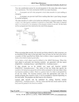 ABAP Data Dictionaly
We Never Comprornise In Quality, Would You?

You call synchronize access by several prograins to tlie sanie data witli a logical
loclt n~echanisiii.
This lock mechanism f~~lfills iliaill f~lilctions:
two
A program can tell otlier programs which data records it is just reading or
changing.
e

A prograin call prevent itself fro111 reading data that is just being changed
by another program.

The data records of a table to be loclced are defined by a logical condition. Wlien
a lock is set. tliis logical coi~dition entered in a lock table. This entry is retained
is
r until it is r e m o ~ ~ e d the prograili or the program conies to an end. All the loclts
by
set by a prograiii are thus removed at tlie end of the program.

When accessing data records, the records just being edited by otlier prograiiis call
be identified by tlie entry in the lock table. Such an entry for the lock lilust define
a iiuiliber of f ~ ~ l specified ltey fields, that is either a value is passed for the ltey
ly
lield or this field is locl<ed generically.
To set loclts, a loclt object ~llust deiiileci in the ABAP Dictionary. Wheii tliis
be
loclt object is activated, two f~~iiction
modules are generated witli the iiaiiies
ENQUEUE -<lockobjectncl~ne DEQUEUE -<lockobjectnnine>.
and
If data records are to be loclced, you niust call fuiiction liiodule
ENQUEUE <lockobjectr7cir11e>.The values of the ltey fields tliat specify tlie
records to be locked are passed for all tlie tables co,itained in tlie loclt object when
the fililctio~l~iloduleis called. There is a ge~ieric
loclt if a value is not passed for
all the ltey fields. The f~~nctioil
inodule writes the appropriate lock entry. If
another program also requests a loclc, it will be accepted or rejected depending on
the lock mode. The program can then react to this situation.
Loclted data records can be uiiloclced by calling function inodule
DEQUEUE -<lockol?jec/~~cl~~~e>. values and the loclt mode used to set the
The key
lock must be passed to the f~~nctioii
module.

Page 51 of 60
1'11

By Ganapati Adimulam

eMax Teclinologies,Amee~-pei,I-IyOerabad
No :+91 40 -65976727, (:ell No : 99484 44808,98490 34399, .it..s~%.@~alaxtech.com

 