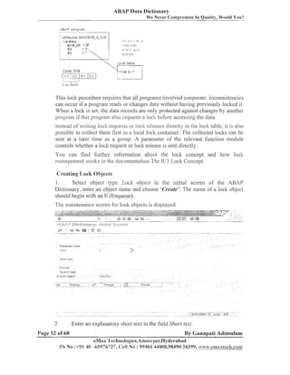 ABAP Data Dictionary
We Never Cornpromise In Quality, Would You?

-.
<


Lot:$: t a b l e

Ta blr T A B
..
:
1.Z.l I:' [:,.I
-

-

I er! fields

This loclt procedure requires that all prograins involved cooperate. Iiiconsiste~icies
can occur if a prograiil reads or changes data without liaving previously loclted it.
When a loclt is set, the data records are only protected against changes by another
program if this prograni also requests a loclt before accessing the data.
Instead ofvvritiiig lock requesls or lock releases directly in [lie lock table, it is also
possible to collect tlieiii first in a local loclc container. Tlie collected loclts can be
sent at a later time as a group. A paraiiieter of the relevant fuiictioll module
controls whether a loclt request or loclt release is sent directly.
You can find further iiiibrl~iation about tlie loclt concept aiid liow loclc
management worlcs in the documentation The lU3 Lock Concept.

Creating l,ocli Objects

I.

Select object type Lock objecl in tlie initial screen of tlie ARAP
Dictionary, enter an object nailie aiid choose 'Cretlte'. Tlie iiaine of a loclt object
should begin with an E (Enqueue).
Tlie maiiiteiiaiice screen for lock objects is displayed

2

Enter an explanatory short text in the field Short text.

I'age 52 of 60

By Ganapati Adimulam

eMax Tech~~ologies,Arnee~~pel,IIyclerabad
Ph No :+91 40 -65976727, Cell No : 99484 44808,98490 34399, =~~,z.emaxfech.conm

 