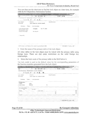 ABAP Data Dictionary
We Never C:o~np~-o~niseQuality, Would You?
In

You call tlieli use the short text to find the lock object at a later time, for example
with the W3 Repository Iilforillatioil System.

.,

I'
,>

.;

...

s;

.:.

-

0
%

nag
u

LOCI.:
PL,lrct

EZLF.GI

511011 text

.

.

LOCI<
Ol:~jecti c ~ r i ' e n c ~ o i
brasred

4ttrll8utes

Tables

l.le*i(f'e~,lsed)

Lurk pziilmeter

~-2 D U B
5c;PUSEF:
02 D 7 .

Last c l i s n g e d on:by
DevaluyJment class

Ell El-8yllsi-I

Ol-iglnsl Isn<gl.lage

3. Enter the ilallle of the primaq~
table of the lock object.

All other tables in the loclt object must be lilllted with tlie priiiiary table using
foreign lteys. There are also some restrictioiis on tlie valid foreign ltey
relationships.

4. Select tlie loclt mode of the primary table in tlie field below it.
I h e loch lnode is used as thc default value lor rhe corresponding parameters of

tlie f~lilctioll
modules generated from the lock object.

Lori: ol3jcct

EZLF.~;~

~ t i i l 1 text
t

b.1,x,:,y(1

:,

IL~~,:I(
1111:11~1111
~I~,....ISI~,CIOI.i s t e l .
Il

Atlilbulas

,...............tab,e,;:
7

;.Primar.'. . .
.........

T.ibles

;

c CI

1, y j ~

L o c k psiarnelar

...........

i Name
i LOCI:

mode

Page 53 of 60

Shared

By Ganapati Adimulam

eMax Technologies,Ameerpet,Hyderabad
Ph No :+91 40 -65976727, Cell No : 99484 44808,98490 34399, w~~~.emaxtech.ronm

 