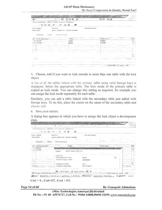 ABAY Data Diciionary
We Never Co~nprorniseIn Quality, Would You?

5 . Clioose Add if you waiit to lock records in more than one table wit11 the loclc
ob-jecl.

A list ol' all

Il2e tables lillhecl   / i ~1 ~ prinlsr! table using valid foreign keys is
l11e

displayed. Select the appropriate table. T11e loclc inode of the priiilary table is
copied as lock mode. You call change this setting as required, for example you
call assign the loclc mode separately for each table.
Similarly, you can add a table linked with the secondary table just added with
fol.eign lteys. To do this, place tlie cursor oil tlie llaiiie of tlie secolldary table and
clloc~se- ~ L / L / .
.

6. Save your entries.
A dialog box appears in whicl~
you have to assign the lock object a developilleilt

LOCI

vljlecr

5 t i o l reX.t
~
-ttnDutrs

Page 54 of 60

EZLFc 1
L O C K Ulqect

Tables

for

- e n a u ~l b l a ~ t r r

II ~ L L I P ~ Y L S E ~ )

Lock. psrameler

By Ganapati Adimulam

eMax 'I'echnologies,Ameer~~et,lIyderabad
Ph No :+9140 45976727, Cell No : 99484 44808,98490 34399, www.emaxlech.co~~~

 