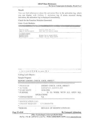 ABAP Data Dictionary
We Never Compromise

111

Quality, Wo~rldYou?

You can lind informalion about (he acti/alion ilo? in the activatioil log, ~vhich
you call display ?lit11 U/~li/ies Ac/ivu/ion log. If errors occurred during
activatioiz, the activation log is displayed immediately.

Modules Generated.
Check for the Fuilctio~z
Goto->Lock Modules

Fl-II~II.:?I ~ J I!JIuLII:I
I
I>lan~i.: t f u n c t i o n 11lud1.11e
o

FI.II-I~:~ILI~I
~I.~~LI;:I
:;I-I~:II.I. t~:,
.I
t s r t t o r t i l l i c t i nii lliodu l e

:;hol,t

F:elsase lock 01-1 u b l e c t EZLF.4 I
Kecl~~est
lock f c r ob] e c t EZLFA'I

Calling Lock Objects :
Saizlple Program:
REPORT ZDEMO-CHECK-LOCK-OBJECT
................... *
*
:: :>

::
!
*:

:; :: :: ):: :ti

:::$ >
: :

:)I:

:> :

>'- ::
!

::
:

> ::: :
:

o

: :: : <: ;
: :

START DATE
:vpupgo~~

::
:

*

:: :: : ::::
: :

IS TO WORK WITH AL,L OPEN SQL

OP1!3KA'I'10N S
:kC:OI'.[.EDFIIOI/l: :
NA

Page 55 of 60

* >: >:

30/06/2006

'::

: ; > :? :I4; ; >
; :;
:
: :;

::
:

ZDEMO CHECK LOGIC OBJECT
G;iK.4PiYl'l . A l . l ! A ~ ~ ~ . . , ~ l , . ~ h ~ ~ ~

I]:? (-: 2.:4YI
:~[.;'~>I.J[)J<

:: :: :: :
I

.

l l l l l l l . l l l l l l l l l l l . l l l l l l l l l l l l l l m l l l l l l l l l l l l .
:: 9 : '::
:: ;
:
'3 ::
I
:>
:) :
; 2: :I'::
;
: :
)g
: :):
;
: ): 2::
) :
:)I:

*: :;:

)
:;

: :;: ; ;:
:

:i I: :: :
;;

:: ;:

5:: ::
I

:> :)

;:
I

;: ::: :I: :: ;k :>
;

:': : :: :
' ;
t

,

: >
:

$
:

: I: :: :: :> :: 5::
; ;
;

$ >$I: 1
:

;:

:k

3
:

: ::
; ;

By Ganapati Adimulam

eMax 'I'eclinologies,A~neer~~et~IIyclerabad
P h No :+91 40 -65976727, Cell No : 99484 44808,95490 34399, ~ n . e u 1 a x 1 c c h . c o a n

 