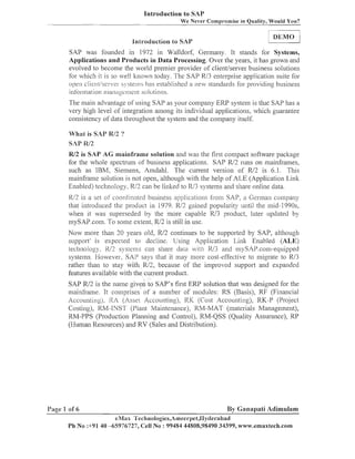 Introduction to SAP
We ~ e v e lCompromise in Quality, Would You?
-

:nlroduction lo SAP

1

DEMO

1

SAP was founded in 1972 in Walldorf, Germany. It stands for Systems,
Applications and Products in Data Processing. Over the years, it has grown and
evolved to become the world premier provider of clientlserver business solutions
for wllic11 it is so well known today. The SAP R13 eilterprise application suite for
s!,steliis has established a new standards for providing b~lsiness
open clie~lt/sel-/el.
infb~.mation
managcllienl sol~~tions.
The main advantage of ~lsiizg
SAP as your coinpaily ERP system is that SAP has a
very higlz level of iiztegration alllong its individual applications, wlzich guarantee
consistency of data througlzout tlze system aizd the conlpany itself.
What- is SAP R/2 ?
SAP lW2

F 2 is SAP A G mainframe solution and was the first conzpact software package
U
for the whole spectrum of busiiless applications. SAP R/2 runs on mainframes,
such as IBM, Siemens, Amdahl. The current version of R12 is 6.1. This
mainframe solution is not open, although with the help of ALE (Application Link
Enabled) technology. W2 call be liiiltecl to lU3 systems and share online data.

W2 is a sel oj' coosclinated business applicationc fsom SAP, a Gerizlail colupally
that iiltroduced the product in 1979. R/2 gained popularity until the mid- 1990s,
when it was superseded by the nzore capable R13 product, later updated by
mySAF.com. To soille extent, R/2 is still in use.
Now inore than 20 years old, W2 continues to be supported by SAP, although
support- is expected to dccline. Using Application Link Enabled (ALE)
technology, N2 systems call share data ~ ~ i lU3 and mySAP.com-equipped
th
systems. However, SAP says that it may inore cost-effective to inigrate to R/3
rather than to stay with R/2, because of tlze improved support aizd expanded
features available with tlze current product.
SAP R12 is the ilanle given to SAP'S first ERP solution that was designed for tlze
iz~ainframe.It coiuprises of a izuinber of modules: RS (Basis), RF (Financial
ACCOLIIILl U ~).
~ I ~ (Asset Accounting), RIC (Cost Accounting), RIG-P (Project
Costing), KM-INST (l'lant Maintenance), KM-MAT (materials Management),
RM-PPS (Production Planning aizd Control), RM-QSS (Quality Assurance), RP
(Human Resources) and RV (Sales and Distribution).

I'iige 1 of 6

By Ganapati Adimulam

eNBax Tech~~olo,oies,A~neer~~et,IPycIerabad
Ph No :+9140 -65976727, Cell No : 99484 44808,98490 34399, wm~.emaxtech.co~n

 