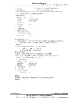 ABAP Data Dictionary
We Never Compromise In Quality, Would You?
::
:;:

L>ETATI.,SOF' h4OT>IFICAT'IOK 002
i'J:[;,,S ]x(.>)-.(>C;Ir;S
TL{Ci

14g[)-fl(p
[--

1 j 1 1 !<
. : 7

:: :;: j:: ::: ::: :;:j:: :: :I; :;:

* :: :b

::
,

;:

::
I

; ;: :;: :;:
:

: :;:
:

:;:

::: :;: :;: ;;: :: ::: :;; ;: ;: ::: ; ;: :: :': ::
:

:: :I: ::
;

): ):
: :

:: ::
:

:*

j::

:: :: ::
:

)I:

:: :: :j
:

1
:

:: ::::j::
:I

CALL FUNCTION 'ENQUEUE-EZLFA 1'
EXPORTING
MODE-LFA1
= 'E'
MANDT
SY-MAIVDT
'000000000 I '
I-,I
FNR
.
',:
5 i>]Fi<.
::
grOpC
'2'
::
;
WAI-1'
-

.

8

7::

I 1

-

::
:

::
'::
:;:

;
:

_ t i

CO1,LEC'l'
~~C'EPTIONS
FOREIGN -L.OC'I<
s;.s'; [:";:11;)[-;2J:
;:;.;I
() 1.1il-;;<s
-

1
= '3
-

- ?

IF SY-SUBRC 00.
'"MEISSAGI 11) SY-MSG111 '[-YFll SY-h'ISGl'Y Nl Jhll3I:K SY-14S~;XO
l'IrI I: SY-2,ISCiS' 1 S'-MSGV? SY-R/lS(i'Ir3 SY-R,IP;GV.il..
ENDIF.
UPIlA1ELFAl S E I 01<101 'HYDERAHAD'
O M 0 2 'KANGA KELIDDY'
WMElIE LIFNR '0000000001 '.
IF SY-SUBKC 0.
WRITE : / 'RECORD IS SUCCESSFULLY UPDATED'.
:;I I I .OCI< 'fJ 11-1 SAM]: OKCI7 'i't-Ili I;PDAI'TOh' IS i:iN IS 1-1131)
N
C'A1,L FLJNCTION 'DEQUEUE EZL,FAll
EXPORT IN G
MODELFA1
= 'E'
MANDT
= SY-MANDT
LIFNR
= '0000000001'
XLIFXR
>
:
SCOPE
3
::k'.yt : jROh
:
"
C'O1.I.t.;~' I

-

- ! I

:

1 I
1

a

-

- 1 3

ELSE.
WRITE : / 'RECORD UPDATIOIV IS NOT SUCCESSFUL'.
EIVDIF.

Page 56 of 60

By Ganapati Adimulam

eMax 'l'cci~nologics,A1r-tiecrpet,ITyderabac1
Ph No :+91 40 -65976727, <:ell No : 99484 44808,98490 34399, w~vn.emaxlech.corn

 