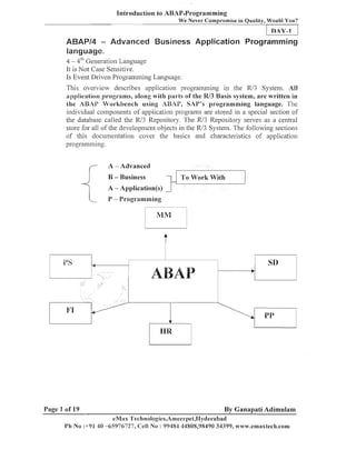 Introduction to ABAP.Programming
We Never Cotnprotnise in Quality, Would You?

DAY-1

ABAPl4 - Advanced Business Application Programniing
language.
4 - 4''' Generation Language
It is Not Case Sensitive.
Is Event Driven Programming Language.

This overview describes application programming in the R/3 .System. Al
l
application programs, along with parts of the W3 Basis system, are written in
the ABAP Workbench using ABhP, SAP'S programming language. The
individual coinpoiieilts of application prograins are stored ill a special section of
the database called the R/3 Repository. The R/3 Repository serves as a central
store for all of the developmeilt objects in the R/3 System. The following sections
of this docuiiieiitatio~l cover the basics and characteristics of applicatioii
~~rogramming.

f-

A - Advanced
I

B - Business

I

To Work With

A - Application(s)
(-

Page 1 of 19

P - Programming

By Ganapati Adimulam
eMax 'I'echnologies,Amee~-pet,lIyderabad

 