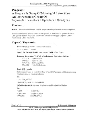 Introduction to ABAP Programming
~

~

~

p

Wc Never- Compromise in Quality, Would You?
~
~
~
.

Program:
A Program Is Group Of Meaningful Instructions.
An Instruction is Group Of
Keywords + Variables + Operators + Data types.
Keywords :
Syntas : Each ABAP statellleizt Should begin with a lteyword and elids with a period

Since Each State~neiit
Shoi~ld
Start (it11 a I<eyi orcl . it is Difficult to give the exact no
Of ICeywords So that l<eywords are Ilevided illto ljiffereizt Types Depends On the
Functioilality Of the Keywords.

Types Of Keywords:
Declzrztive Key words: To Ileclare Variables.

TYPES. DATA, 1'ABLES
Syntax for Variable: DATA <Val-.Name> TYPE <Data Type>.
Database Key words : To Work With Database Operations Such as
SELECT To Select Data
INSERT
To Inserr llala
Ul3I1A1E - To Change Ilata
'
DELETE - To Delete Data etc..
Control Key words

State~neilts used to coiltrol the flow of an ARAP program within a processing
are
block according to certain conditions.

Ex:

IF, ELSEIF, ENDIF.
DO-ENDDO, WHILE - ENDWHILE.
Definition keywords Are used to define Re-usable Modules(Bloclts)

Ex :
FORM

-

FUNCTION MODULE -

Page 2 of 19

ENDFOKM
ENDFUNCTlON
ENDMODULE.

By Ganapati Adimulam

eMax Technologies,Ameerpel,I-Iyderabacl
Ph No :+9140 -65976727, Cell No : 99484 44808,98490 34399, wwtv.emaxlech.com

~

~

 